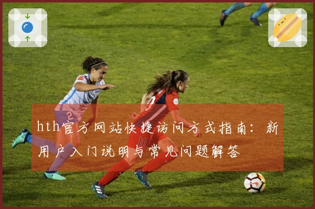 hth官方网站快捷访问方式指南:新用户入门说明与常见问题解答