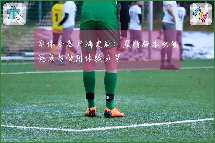 华体会客户端更新：最新版本功能亮点与使用体验分享