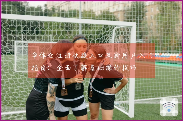 华体会注册快捷入口及新用户入门指南：全面了解基础操作技巧