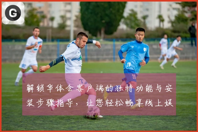 解锁华体会客户端的独特功能与安装步骤指导，让您轻松畅享线上娱乐服务体验