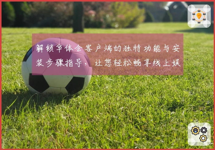 解锁华体会客户端的独特功能与安装步骤指导，让您轻松畅享线上娱乐服务体验