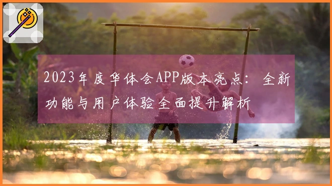 2023年度华体会APP版本亮点：全新功能与用户体验全面提升解析